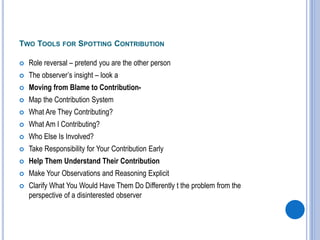 TWO TOOLS FOR SPOTTING CONTRIBUTION
 Role reversal – pretend you are the other person
 The observer’s insight – look a
 Moving from Blame to Contribution-
 Map the Contribution System
 What Are They Contributing?
 What Am I Contributing?
 Who Else Is Involved?
 Take Responsibility for Your Contribution Early
 Help Them Understand Their Contribution
 Make Your Observations and Reasoning Explicit
 Clarify What You Would Have Them Do Differently t the problem from the
perspective of a disinterested observer
 