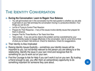 THE IDENTITY CONVERSATION
 During the Conversation: Learn to Regain Your Balance
 You will get knocked over in the conversation but the real question is whether you are able
to get back on your feet and keep the conversation moving in a productive direction. Four
things you can do are:
 Let Go of Trying to Control Their Reaction
 Prepare for Their Response – if any of the issues involve identity issues then prepare for
them in advance.
 Imagine That It's Three Months or Ten Years from Now
 Take a break – if you are just too close to the problem and too overwhelmed by your
internal identity quake to engage effectively in the conversation. Ask for some time to think
of what you’ve heard: Get some air. Check for distortions. Check for exaggerations.
 Their Identity Is Also Implicated
 Raising Identity Issues Explicitly – sometimes your identity issues will be
important to you, but not terribly relevant to the person you are talking to or the
relationship. Identify the issue in your own mind and recognize that it’s
something for you to work out on your own.
 Find the Courage to Ask for Help if you can’t work it out on you own. By trusting
a friend enough to ask, you offer them an extraordinary opportunity to do
something important for someone they care about. 65
 