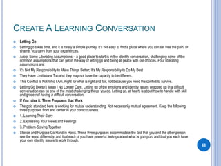 CREATE A LEARNING CONVERSATION
 Letting Go
 Letting go takes time, and it is rarely a simple journey. It’s not easy to find a place where you can set free the pain, or
shame, you carry from your experiences.
 Adopt Some Liberating Assumptions – a good place to start is in the identity conversation, challenging some of the
common assumptions that can get in the way of letting go and being at peace with our choices. Four liberating
assumptions are:
 It's Not My Responsibility to Make Things Better; It's My Responsibility to Do My Best
 They Have Limitations Too and they may not have the capacity to be different.
 This Conflict Is Not Who I Am. Fight for what is right and fair, not because you need the conflict to survive.
 Letting Go Doesn't Mean I No Longer Care. Letting go of the emotions and identity issues wrapped up in a difficult
conversation can be one of the most challenging things you do. Letting go, at heart, is about how to handle with skill
and grace not having a difficult conversation.
 If You raise it: Three Purposes that Work
 The gold standard here is working for mutual understanding. Not necessarily mutual agreement. Keep the following
three purposes front and center in your consciousness.
 1. Learning Their Story
 2. Expressing Your Views and Feelings
 3. Problem-Solving Together
 Stance and Purpose Go Hand in Hand. These three purposes accommodate the fact that you and the other person
see the world differently, and that each of you have powerful feelings about what is going on, and that you each have
your own identity issues to work through.
66
 