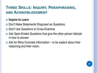 THREE SKILLS: INQUIRY, PARAPHRASING,
AND ACKNOWLEDGMENT
 Inquire to Learn
 Don't Make Statements Disguised as Questions
 Don't Use Questions to Cross-Examine
 Ask Open-Ended Questions that give the other person latitude
in how to answer.
 Ask for More Concrete Information – to be explicit about their
reasoning and their vision.
67
 