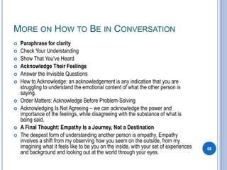 MORE ON HOW TO BE IN CONVERSATION
 Paraphrase for clarity
 Check Your Understanding
 Show That You've Heard
 Acknowledge Their Feelings
 Answer the Invisible Questions
 How to Acknowledge: an acknowledgement is any indication that you are
struggling to understand the emotional content of what the other person is
saying.
 Order Matters: Acknowledge Before Problem-Solving
 Acknowledging Is Not Agreeing – we can acknowledge the power and
importance of the feelings, while disagreeing with the substance of what is
being said.
 A Final Thought: Empathy Is a Journey, Not a Destination
 The deepest form of understanding another person is empathy. Empathy
involves a shift from my observing how you seem on the outside, from my
imagining what it feels like to be you on the inside, with your set of experiences
and background and looking out at the world through your eyes.
68
 