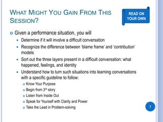 WHAT MIGHT YOU GAIN FROM THIS
SESSION?
 Given a performance situation, you will
 Determine if it will involve a difficult conversation
 Recognize the difference between ‘blame frame’ and ‘contribution’
models
 Sort out the three layers present in a difficult conversation: what
happened, feelings, and identity
 Understand how to turn such situations into learning conversations
with a specific guideline to follow:
 Know Your Purpose
 Begin from 3rd story
 Listen from Inside Out
 Speak for Yourself with Clarity and Power
 Take the Lead in Problem-solving 7
READ ON
YOUR OWN
 