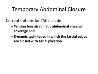 Temporary Abdominal Closure
Current options for TAC include
– Tension free atraumatic abdominal visceral
coverage and
– Dynamic techniques in which the fascial edges
are closed with serial plication
 