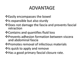 ADVANTAGE
Easily encompasses the bowel
Is expansible but also sturdy
Does not damage the fascia and prevents fascial
retraction
Contains and quantifies fluid loss
Prevents adhesion formation between viscera
and abdominal fascia
Promotes removal of infectious materials
Is quick to apply and remove
Has a good primary fascial closure rate.
 