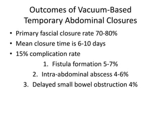 Outcomes of Vacuum-Based
Temporary Abdominal Closures
• Primary fascial closure rate 70-80%
• Mean closure time is 6-10 days
• 15% complication rate
1. Fistula formation 5-7%
2. Intra-abdominal abscess 4-6%
3. Delayed small bowel obstruction 4%
 