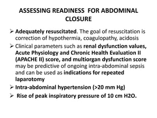ASSESSING READINESS FOR ABDOMINAL
CLOSURE
 Adequately resuscitated. The goal of resuscitation is
correction of hypothermia, coagulopathy, acidosis
 Clinical parameters such as renal dysfunction values,
Acute Physiology and Chronic Health Evaluation II
(APACHE II) score, and multiorgan dysfunction score
may be predictive of ongoing intra-abdominal sepsis
and can be used as indications for repeated
laparotomy
 Intra-abdominal hypertension (>20 mm Hg)
 Rise of peak inspiratory pressure of 10 cm H2O.
 