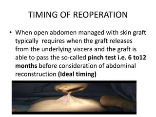 TIMING OF REOPERATION
• When open abdomen managed with skin graft
typically requires when the graft releases
from the underlying viscera and the graft is
able to pass the so-called pinch test i.e. 6 to12
months before consideration of abdominal
reconstruction (Ideal timing)
 