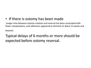 • If there is ostomy has been made
Longer time between ostomy creation and reversal has been associated with
fewer complications, and adhesions appeared to diminish at about 15 weeks and
beyond.
Typical delays of 6 months or more should be
expected before ostomy reversal.
 