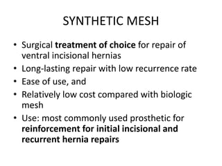 SYNTHETIC MESH
• Surgical treatment of choice for repair of
ventral incisional hernias
• Long-lasting repair with low recurrence rate
• Ease of use, and
• Relatively low cost compared with biologic
mesh
• Use: most commonly used prosthetic for
reinforcement for initial incisional and
recurrent hernia repairs
 
