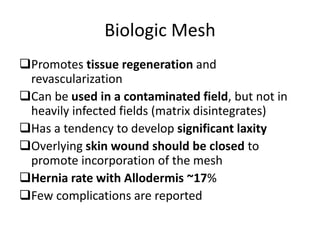 Biologic Mesh
Promotes tissue regeneration and
revascularization
Can be used in a contaminated field, but not in
heavily infected fields (matrix disintegrates)
Has a tendency to develop significant laxity
Overlying skin wound should be closed to
promote incorporation of the mesh
Hernia rate with Allodermis ~17%
Few complications are reported
 
