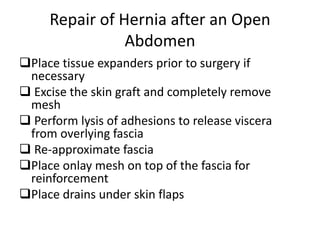 Repair of Hernia after an Open
Abdomen
Place tissue expanders prior to surgery if
necessary
 Excise the skin graft and completely remove
mesh
 Perform lysis of adhesions to release viscera
from overlying fascia
 Re-approximate fascia
Place onlay mesh on top of the fascia for
reinforcement
Place drains under skin flaps
 