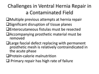 Challenges in Ventral Hernia Repair in
a Contaminated Field
Multiple previous attempts at hernia repair
Significant disruption of tissue planes
Enterocutaneous fistulas must be resected
Accompanying prosthetic material must be
removed
Large fascial defect replacing with permanent
prosthetic mesh is relatively contraindicated in
the acute phase
Protein-calorie malnutrition
 Primary repair has high rate of failure
 