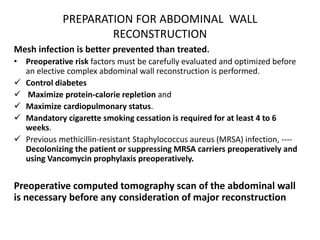 PREPARATION FOR ABDOMINAL WALL
RECONSTRUCTION
Mesh infection is better prevented than treated.
• Preoperative risk factors must be carefully evaluated and optimized before
an elective complex abdominal wall reconstruction is performed.
 Control diabetes
 Maximize protein-calorie repletion and
 Maximize cardiopulmonary status.
 Mandatory cigarette smoking cessation is required for at least 4 to 6
weeks.
 Previous methicillin-resistant Staphylococcus aureus (MRSA) infection, ----
Decolonizing the patient or suppressing MRSA carriers preoperatively and
using Vancomycin prophylaxis preoperatively.
Preoperative computed tomography scan of the abdominal wall
is necessary before any consideration of major reconstruction
 