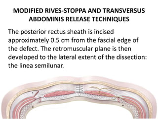 MODIFIED RIVES-STOPPA AND TRANSVERSUS
ABDOMINIS RELEASE TECHNIQUES
The posterior rectus sheath is incised
approximately 0.5 cm from the fascial edge of
the defect. The retromuscular plane is then
developed to the lateral extent of the dissection:
the linea semilunar.
 