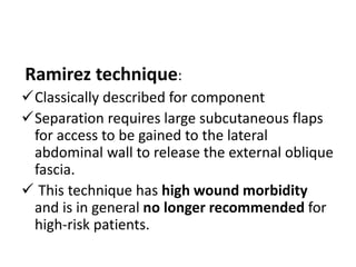 Ramirez technique:
Classically described for component
Separation requires large subcutaneous flaps
for access to be gained to the lateral
abdominal wall to release the external oblique
fascia.
 This technique has high wound morbidity
and is in general no longer recommended for
high-risk patients.
 