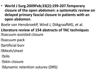 • World J Surg.2009Feb;33(2):199-207.Temporary
closure of the open abdomen: a systematic review on
delayed primary fascial closure in patients with an
open abdomen.
Boele van HensbroekP, Wind J, DiikgraafMG, et al.
Literature review of 154 abstracts of TAC techniques
vacuum-assisted closure
vacuum pack
artificial burr
Mesh/sheet
silo
skin closure
dynamic retention sutures (DRS)
 
