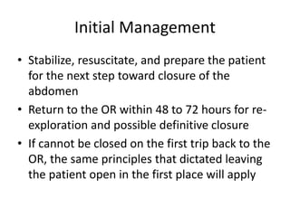 Initial Management
• Stabilize, resuscitate, and prepare the patient
for the next step toward closure of the
abdomen
• Return to the OR within 48 to 72 hours for re-
exploration and possible definitive closure
• If cannot be closed on the first trip back to the
OR, the same principles that dictated leaving
the patient open in the first place will apply
 