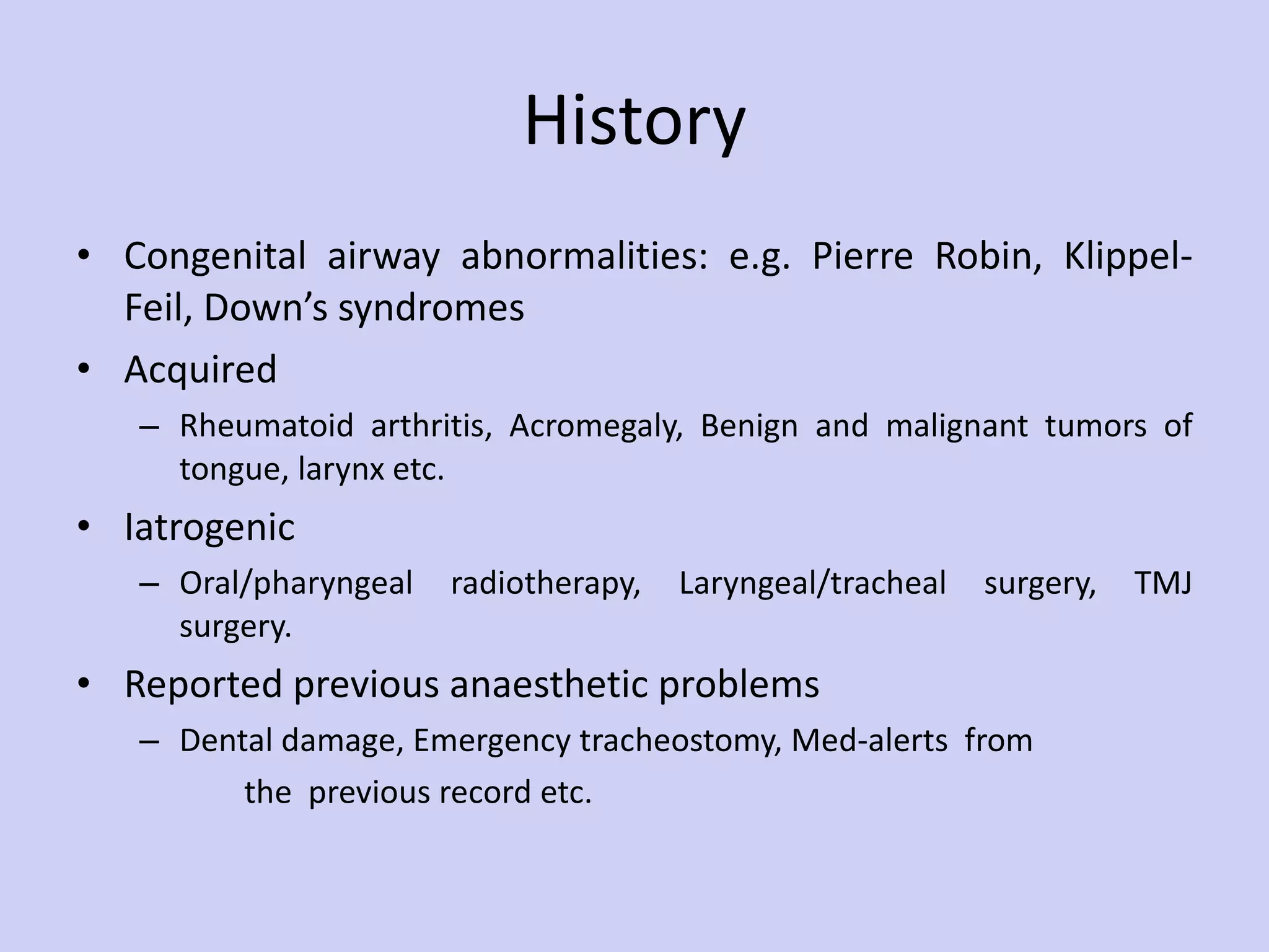 History Congenital airway abnormalities: e.g. Pierre Robin, Klippel-Feil, Down’s syndromes Acquired Rheumatoid arthritis, Acromegaly, Benign and malignant tumors of tongue, larynx etc. Iatrogenic Oral/pharyngeal radiotherapy, Laryngeal/tracheal surgery, TMJ surgery. Reported previous anaesthetic problems Dental damage, Emergency tracheostomy, Med-alerts  from the  previous record etc.  