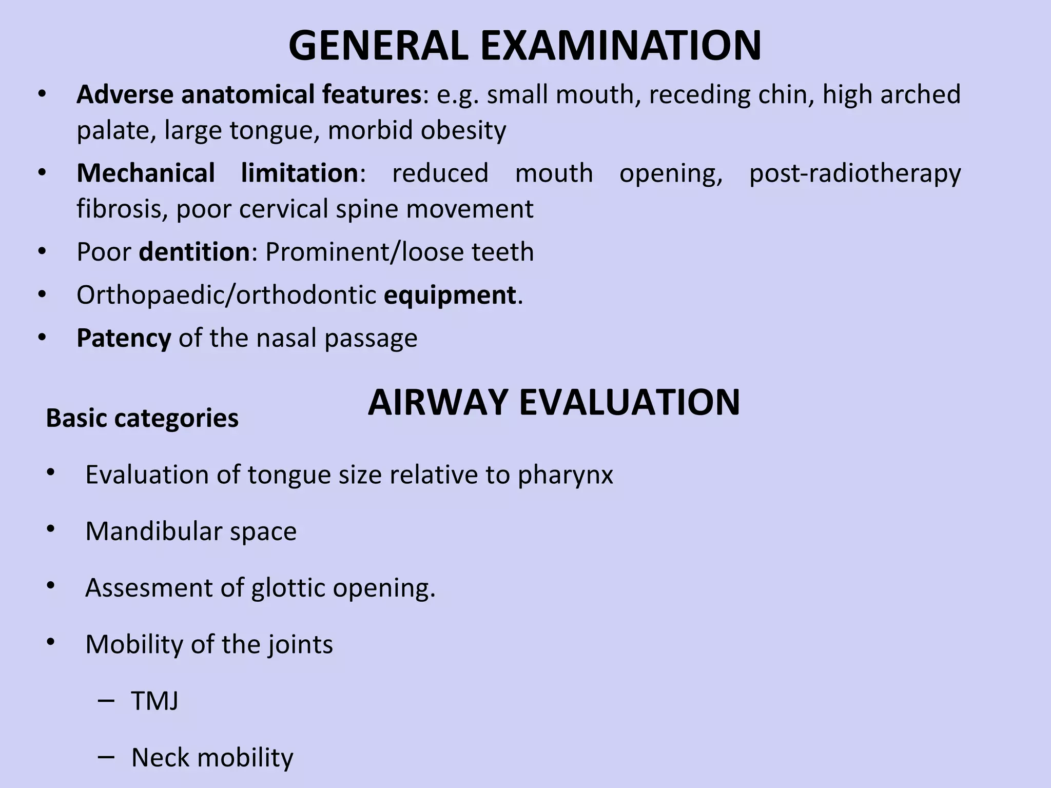 GENERAL EXAMINATION Adverse anatomical features : e.g. small mouth, receding chin, high arched palate, large tongue, morbid obesity Mechanical limitation : reduced mouth opening, post-radiotherapy fibrosis, poor cervical spine movement Poor  dentition : Prominent/loose teeth Orthopaedic/orthodontic  equipment . Patency  of the nasal passage Basic categories Evaluation of tongue size relative to pharynx Mandibular space Assesment of glottic opening. Mobility of the joints TMJ Neck mobility AIRWAY EVALUATION 