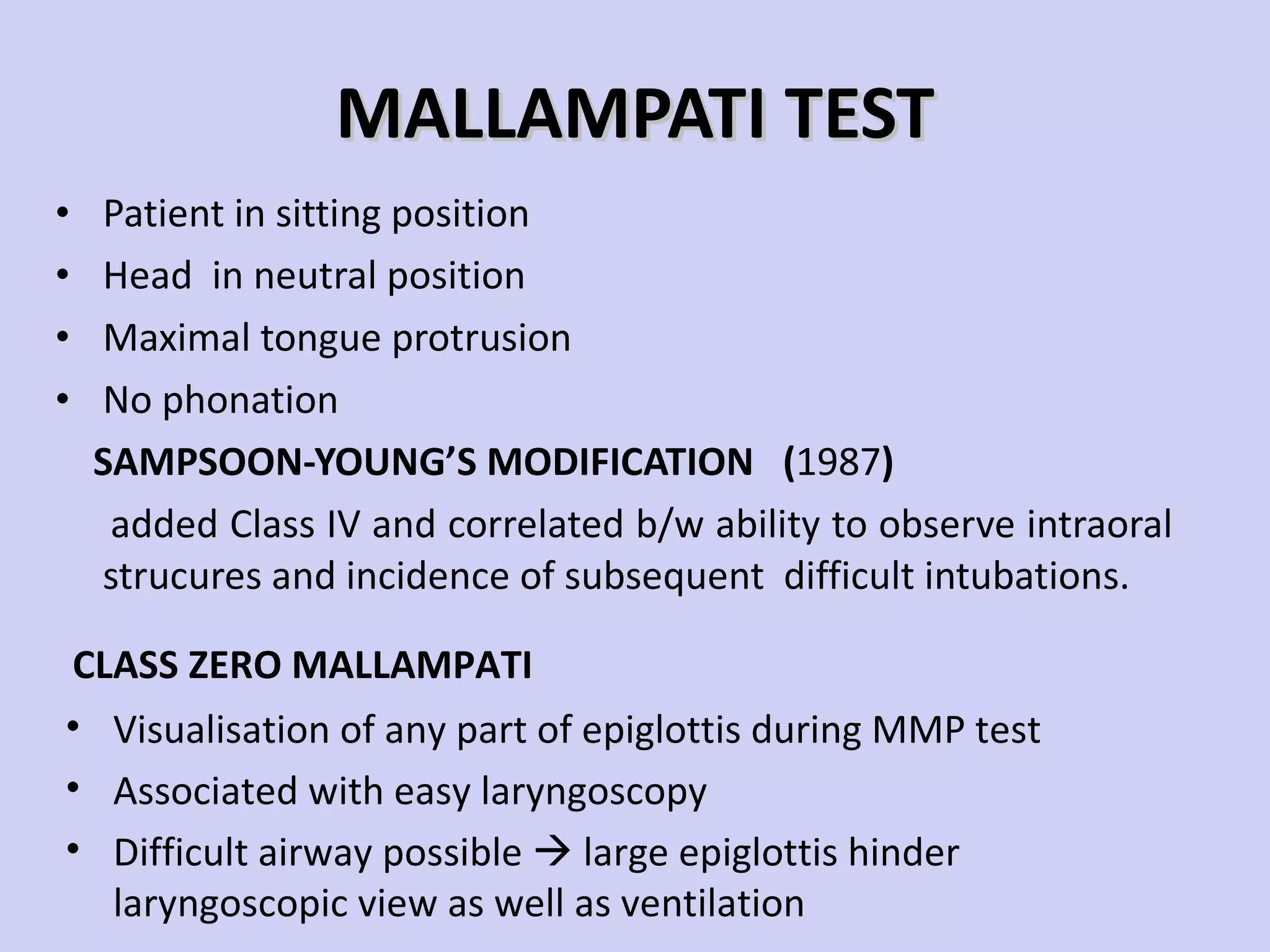 MALLAMPATI TEST Patient in sitting position Head  in neutral position Maximal tongue protrusion  No phonation SAMPSOON-YOUNG’S MODIFICATION  ( 1987 ) added Class IV and correlated b/w ability to observe intraoral strucures and incidence of subsequent  difficult intubations. Visualisation of any part of epiglottis during MMP test Associated with easy laryngoscopy Difficult airway possible    large epiglottis hinder laryngoscopic view as well as ventilation CLASS ZERO MALLAMPATI 