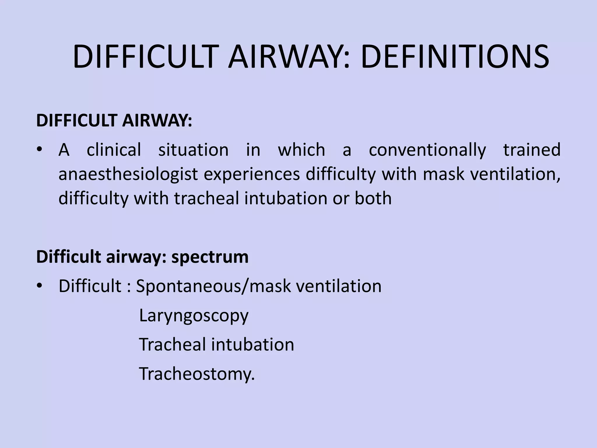 DIFFICULT AIRWAY: DEFINITIONS DIFFICULT AIRWAY:  A clinical situation in which a conventionally trained anaesthesiologist experiences difficulty with mask ventilation, difficulty with tracheal intubation or both Difficult airway: spectrum Difficult : Spontaneous/mask ventilation Laryngoscopy  Tracheal intubation Tracheostomy.  