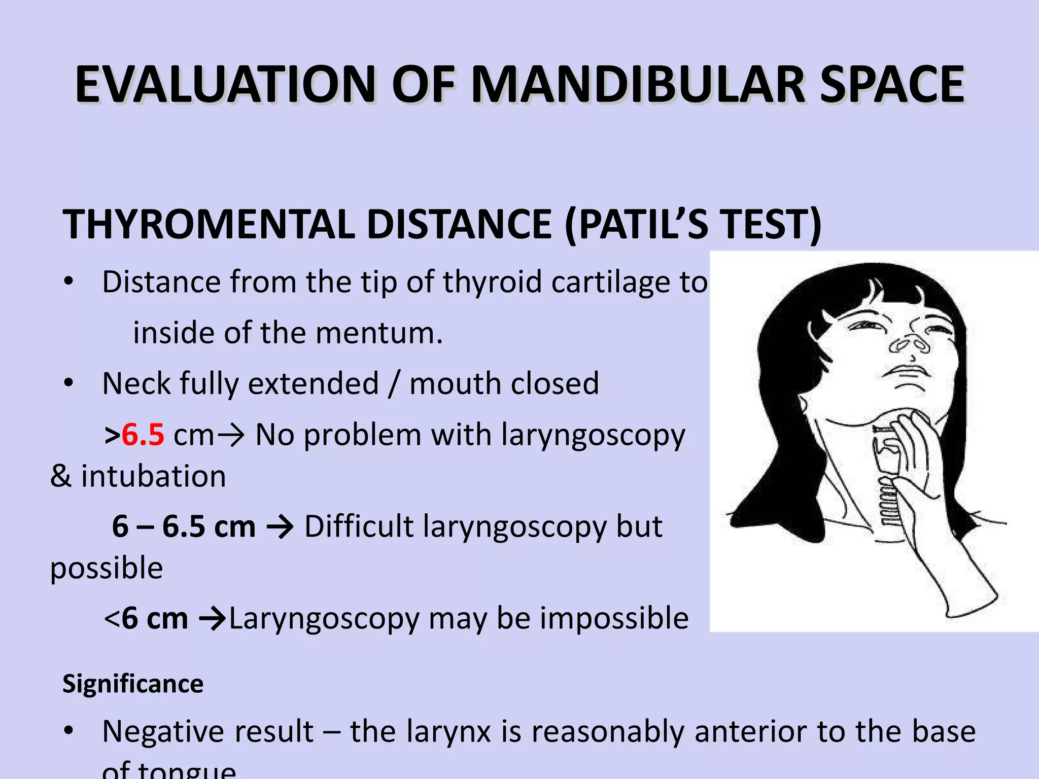 EVALUATION OF MANDIBULAR SPACE THYROMENTAL DISTANCE (PATIL’S TEST) Distance from the tip of thyroid cartilage to the tip of inside of the mentum. Neck fully extended / mouth closed Significance Negative result – the larynx is reasonably anterior to the base of tongue > 6.5  cm-> No problem with laryngoscopy & intubation 6 – 6.5 cm ->  Difficult laryngoscopy but possible < 6 cm -> Laryngoscopy may be impossible 