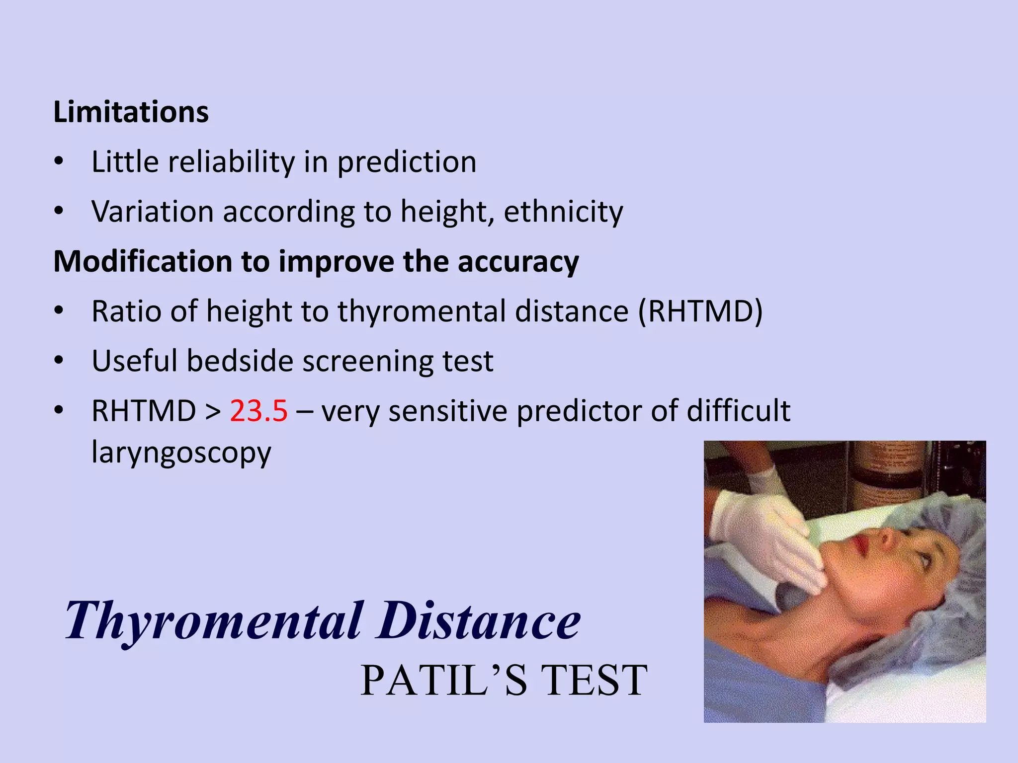 Limitations Little reliability in prediction Variation according to height, ethnicity Modification to improve the accuracy Ratio of height to thyromental distance (RHTMD) Useful bedside screening test RHTMD >  23.5  – very sensitive predictor of difficult laryngoscopy Thyromental Distance PATIL’S TEST 