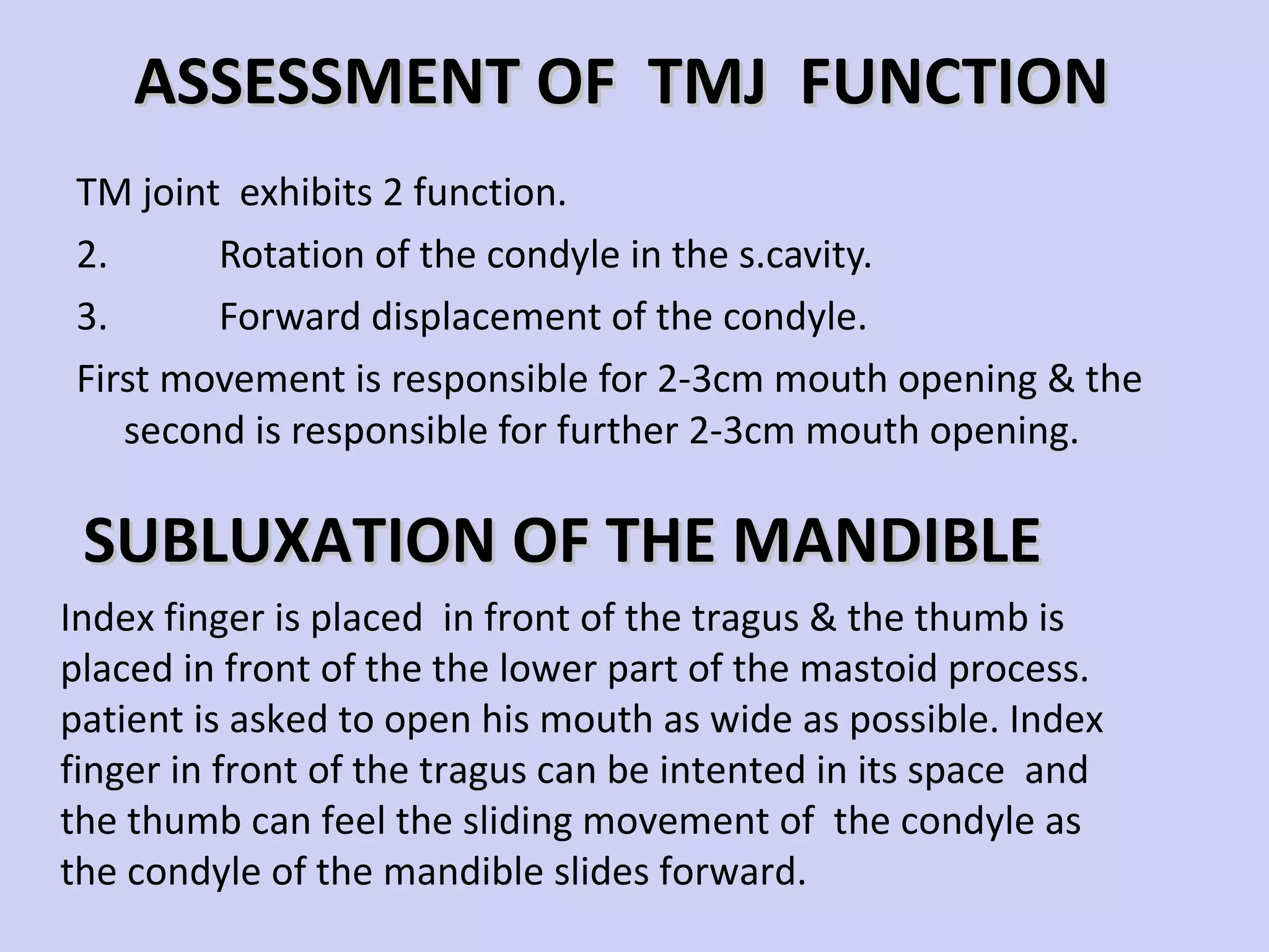 ASSESSMENT OF  TMJ  FUNCTION TM joint  exhibits 2 function. Rotation of the condyle in the s.cavity. Forward displacement of the condyle. First movement is responsible for 2-3cm mouth opening & the second is responsible for further 2-3cm mouth opening.  Index finger is placed  in front of the tragus & the thumb is placed in front of the the lower part of the mastoid process. patient is asked to open his mouth as wide as possible. Index finger in front of the tragus can be intented in its space  and  the thumb can feel the sliding movement of  the condyle as the condyle of the mandible slides forward. SUBLUXATION OF THE MANDIBLE 