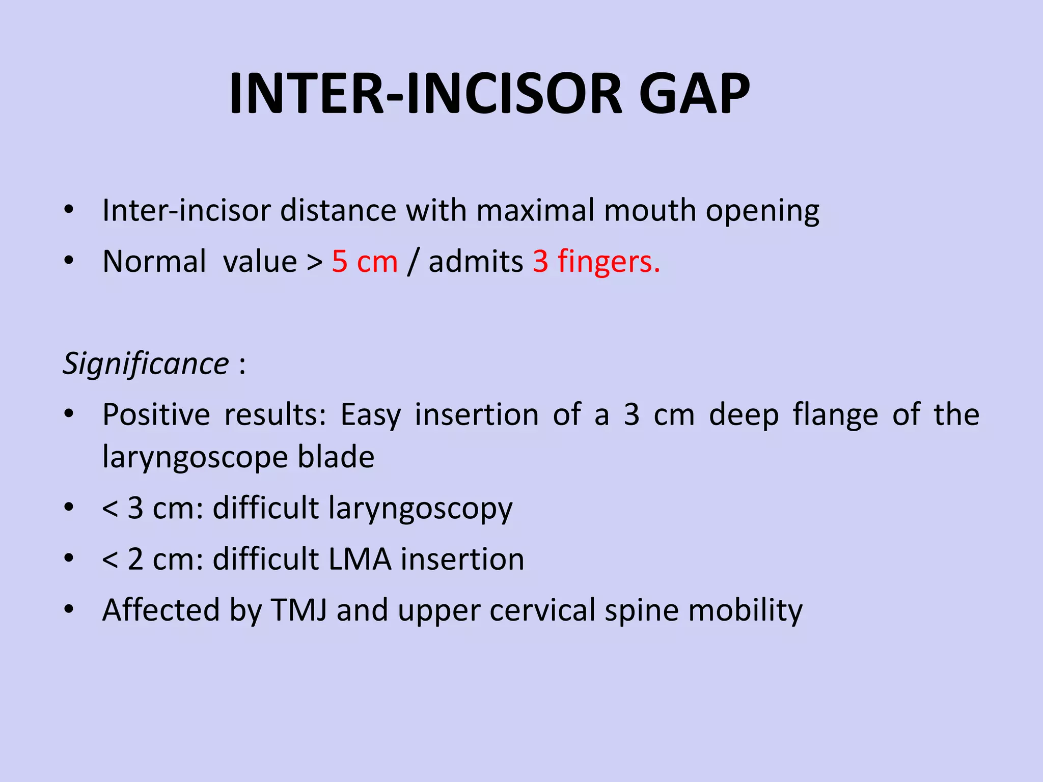 INTER-INCISOR GAP Inter-incisor distance with maximal mouth opening Normal  value >  5 cm  / admits  3 fingers. Significance  : Positive results: Easy insertion of a 3 cm deep flange of the laryngoscope blade < 3 cm: difficult laryngoscopy < 2 cm: difficult LMA insertion Affected by TMJ and upper cervical spine mobility 