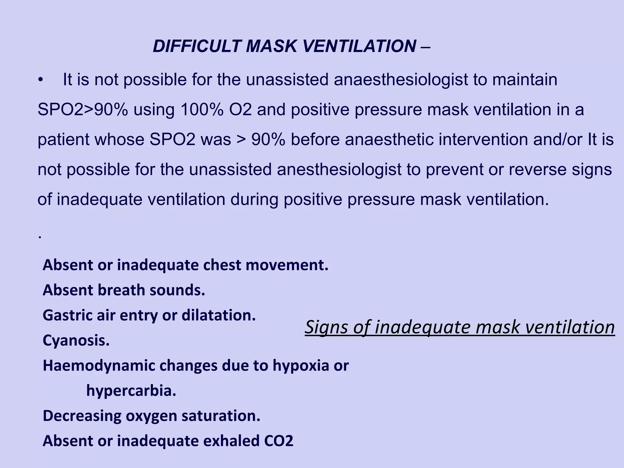 DIFFICULT MASK VENTILATION  – It is not possible for the unassisted anaesthesiologist to maintain SPO2>90% using 100% O2 and positive pressure mask ventilation in a patient whose SPO2 was > 90% before anaesthetic intervention and/or It is not possible for the unassisted anesthesiologist to prevent or reverse signs of inadequate ventilation during positive pressure mask ventilation. . Absent or inadequate chest movement. Absent breath sounds. Gastric air entry or dilatation. Cyanosis. Haemodynamic changes due to hypoxia or hypercarbia. Decreasing oxygen saturation. Absent or inadequate exhaled CO2 Signs of inadequate mask ventilation 