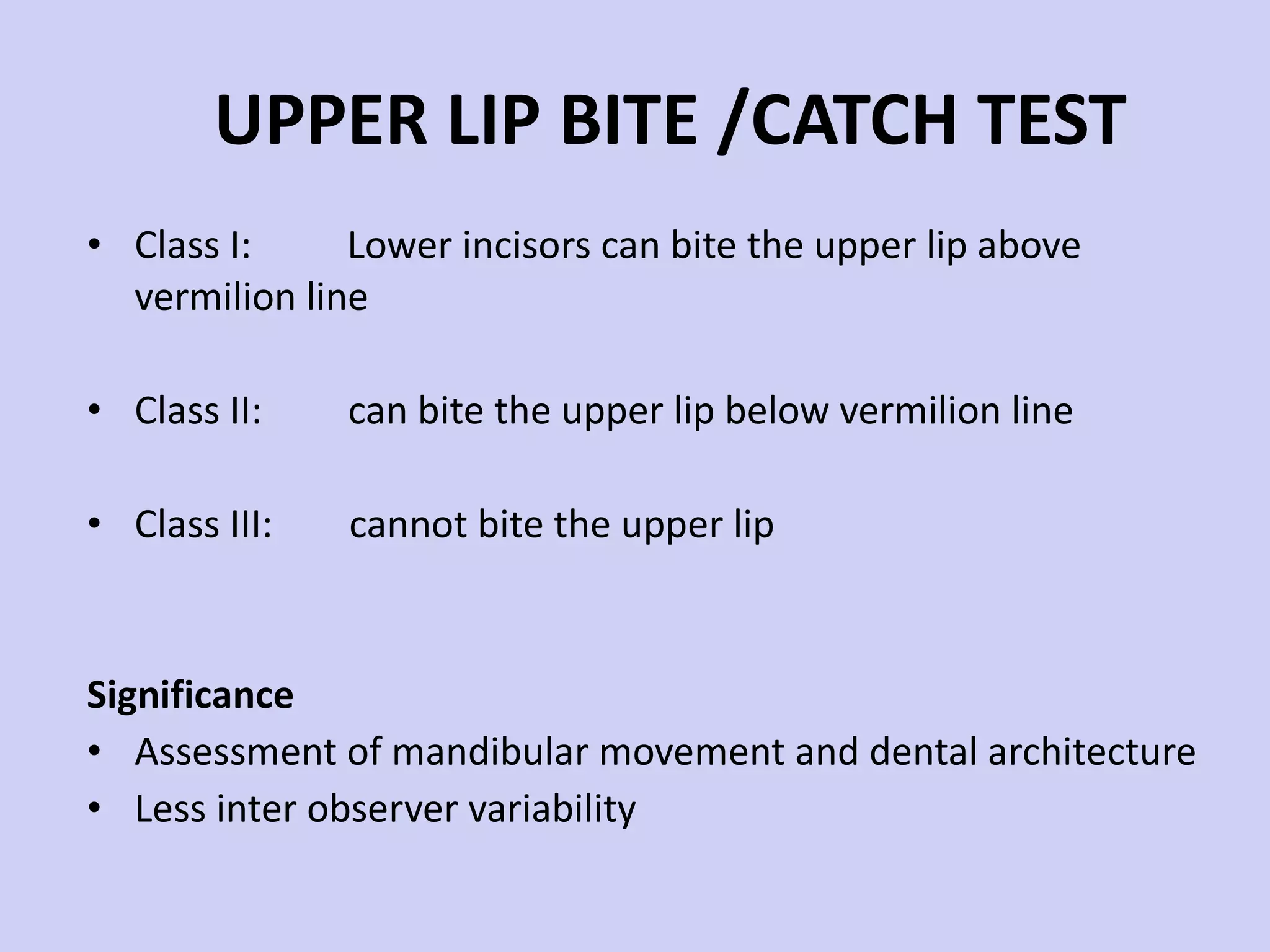 UPPER LIP BITE /CATCH TEST Class I:  Lower incisors can bite the upper lip above vermilion line Class II:  can bite the upper lip below vermilion line Class III:  cannot bite the upper lip Significance Assessment of mandibular movement and dental architecture Less inter observer variability 