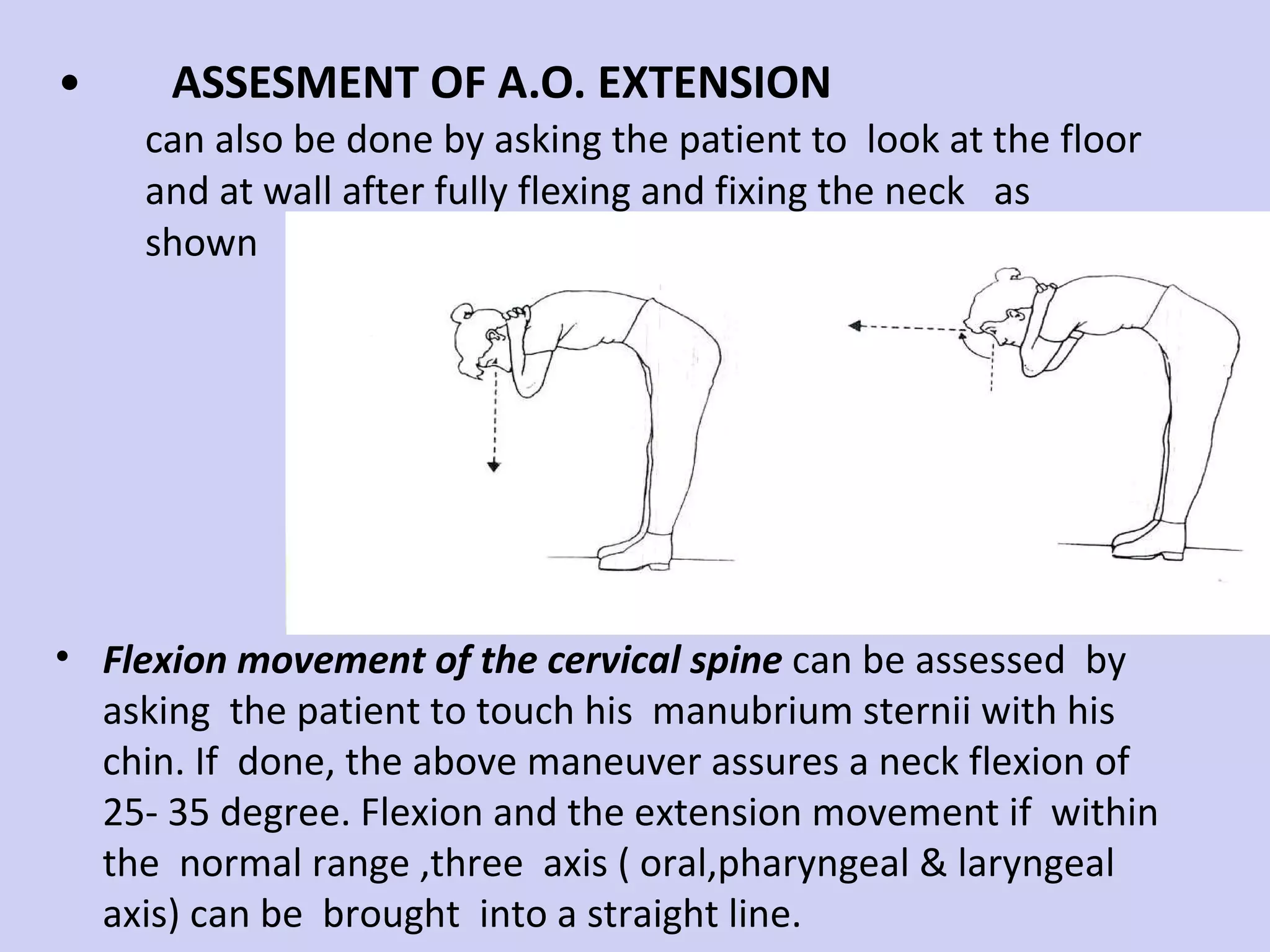 ASSESMENT OF A.O. EXTENSION can also be done by asking the patient to  look at the floor and at wall after fully flexing and fixing the neck  as shown  Flexion movement of the cervical spine  can be assessed  by asking  the patient to touch his  manubrium sternii with his chin. If  done, the above maneuver assures a neck flexion of  25- 35 degree. Flexion and the extension movement if  within  the  normal range ,three  axis ( oral,pharyngeal & laryngeal axis) can be  brought  into a straight line. 