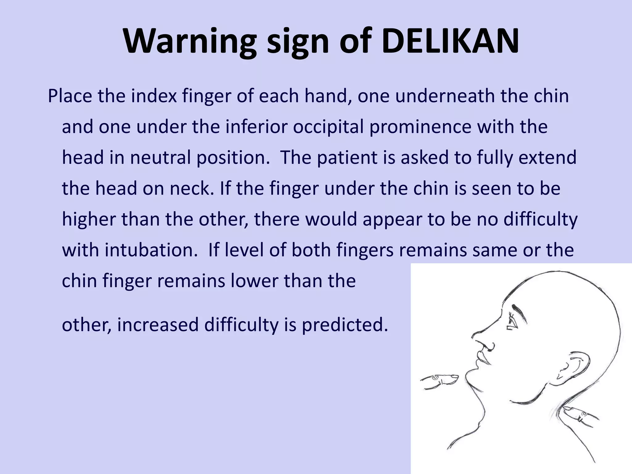 Warning sign of DELIKAN  Place the index finger of each hand, one underneath the chin and one under the inferior occipital prominence with the head in neutral position.  The patient is asked to fully extend the head on neck. If the finger under the chin is seen to be higher than the other, there would appear to be no difficulty with intubation.  If level of both fingers remains same or the chin finger remains lower than the other, increased difficulty is predicted.  