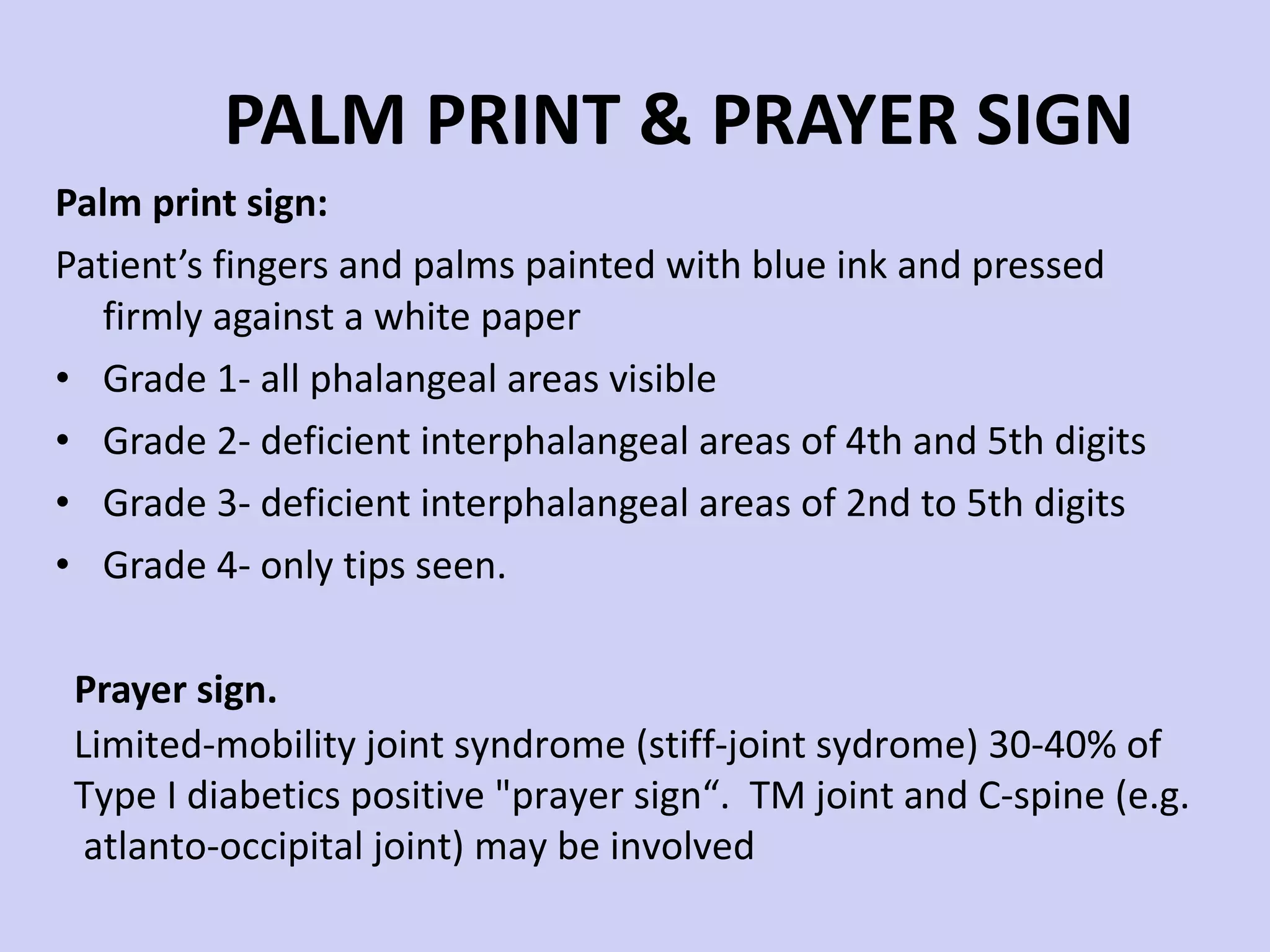 PALM PRINT & PRAYER SIGN Palm print sign:  Patient’s fingers and palms painted with blue ink and pressed firmly against a white paper Grade 1- all phalangeal areas visible Grade 2- deficient interphalangeal areas of 4th and 5th digits Grade 3- deficient interphalangeal areas of 2nd to 5th digits Grade 4- only tips seen. Prayer sign. Limited-mobility joint syndrome (stiff-joint sydrome) 30-40% of  Type I diabetics positive &quot;prayer sign“.  TM joint and C-spine (e.g. atlanto-occipital joint) may be involved 