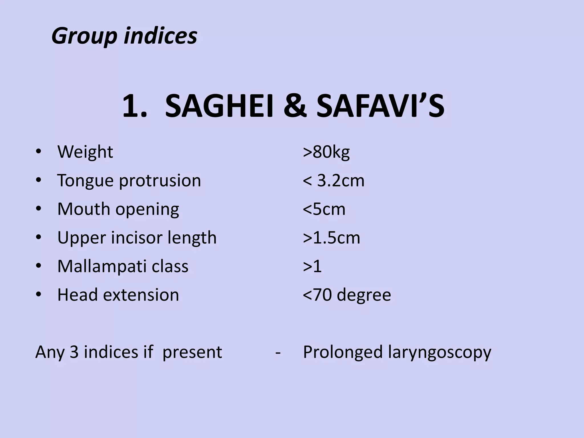 1.  SAGHEI & SAFAVI’S  Weight Tongue protrusion Mouth opening Upper incisor length Mallampati class Head extension Any 3 indices if  present  - >80kg < 3.2cm <5cm >1.5cm >1 <70 degree Prolonged laryngoscopy Group indices 