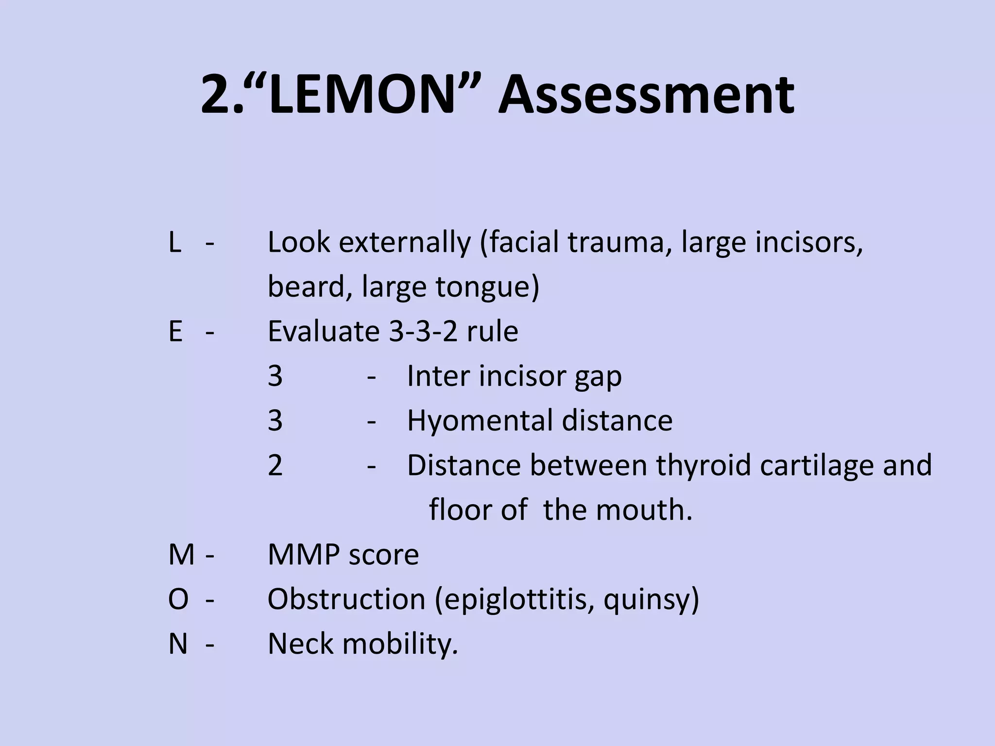 2.“LEMON” Assessment L - Look externally (facial trauma, large incisors,  beard, large tongue) E - Evaluate 3-3-2 rule 3 -  Inter incisor gap 3 -  Hyomental distance 2 -  Distance between thyroid cartilage and floor of  the mouth.  M - MMP score O - Obstruction (epiglottitis, quinsy) N - Neck mobility . 