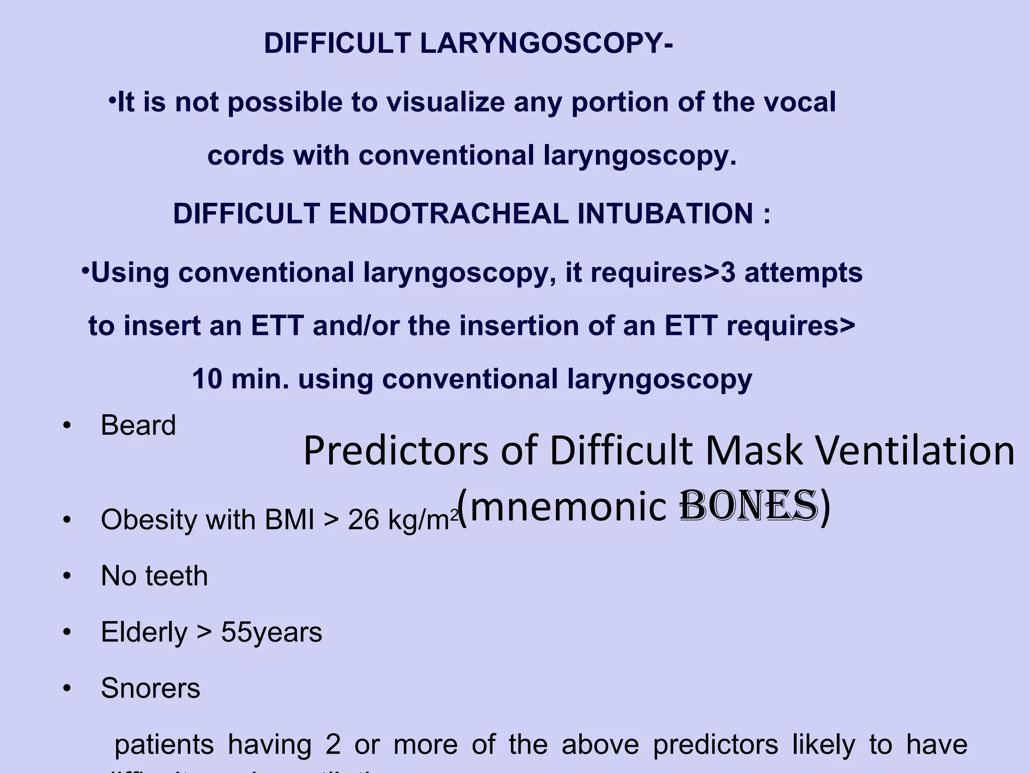 Predictors of Difficult Mask Ventilation  (mnemonic  BONES ) Beard  Obesity with BMI > 26 kg/m 2 No teeth Elderly > 55years Snorers patients having 2 or more of the above predictors likely to have difficult mask ventilation.  DIFFICULT LARYNGOSCOPY-  It is not possible to visualize any portion of the vocal cords with conventional laryngoscopy. DIFFICULT ENDOTRACHEAL INTUBATION : Using conventional laryngoscopy, it requires>3 attempts to insert an ETT and/or the insertion of an ETT requires> 10 min. using conventional laryngoscopy 