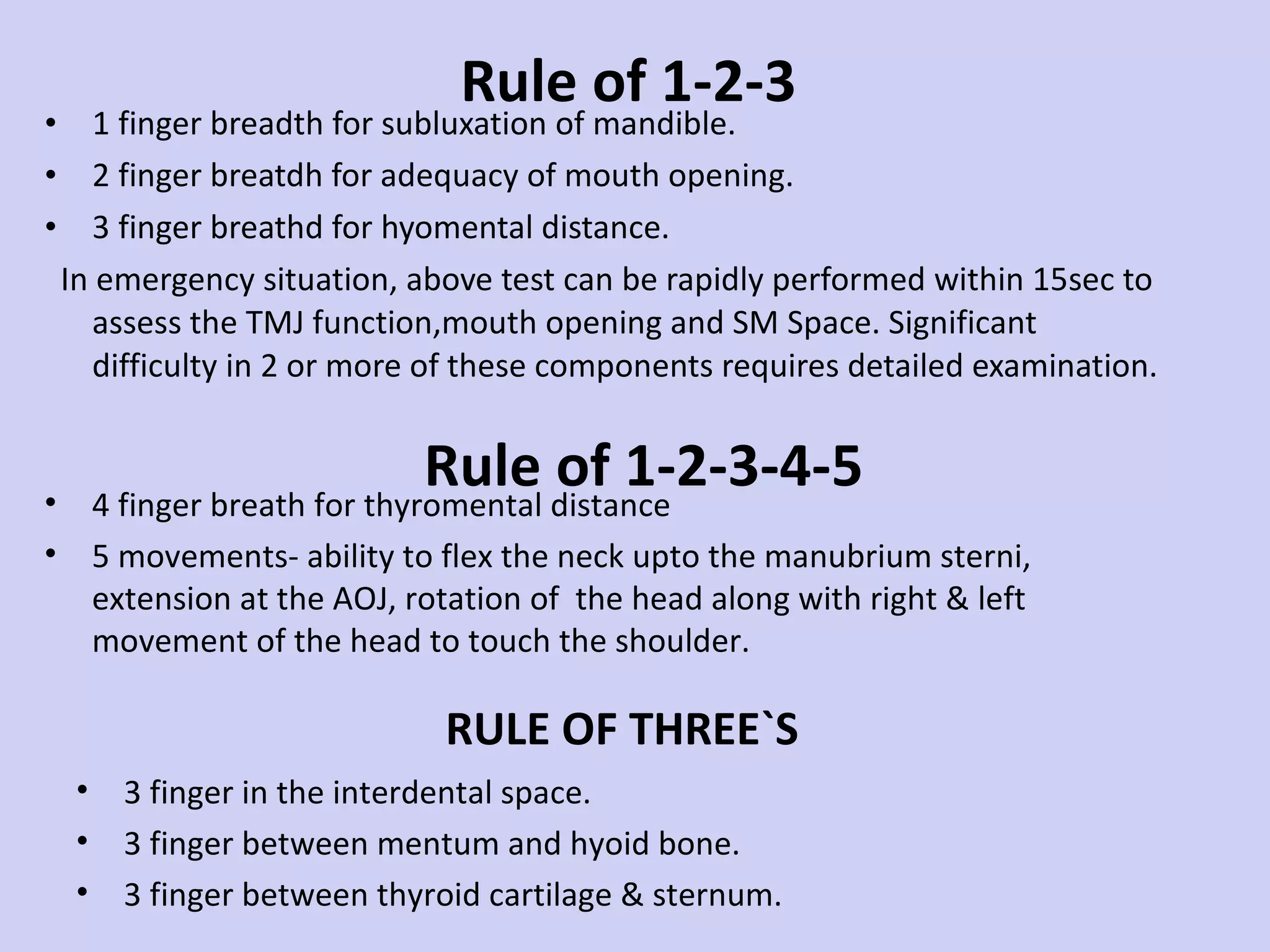 Rule of 1-2-3 1 finger breadth for subluxation of mandible. 2 finger breatdh for adequacy of mouth opening. 3 finger breathd for hyomental distance. In emergency situation, above test can be rapidly performed within 15sec to assess the TMJ function,mouth opening and SM Space. Significant difficulty in 2 or more of these components requires detailed examination.  4 finger breath for thyromental distance 5 movements- ability to flex the neck upto the manubrium sterni, extension at the AOJ, rotation of  the head along with right & left movement of the head to touch the shoulder.  Rule of 1-2-3-4-5 3 finger in the interdental space. 3 finger between mentum and hyoid bone. 3 finger between thyroid cartilage & sternum. Significant difficulty in 2 or more of  these components requires detailed examination. RULE OF THREE`S 