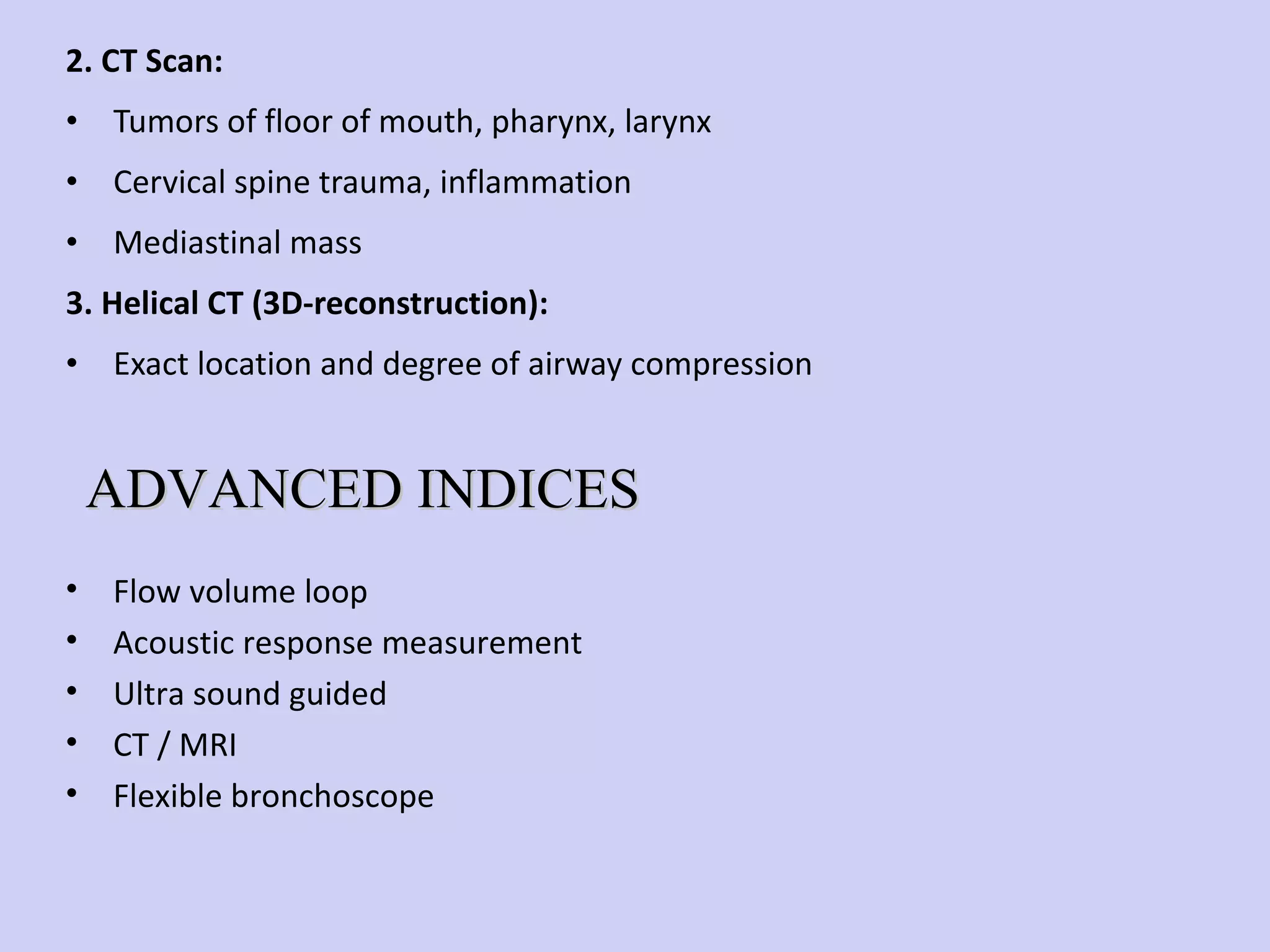 2. CT Scan: Tumors of floor of mouth, pharynx, larynx Cervical spine trauma, inflammation Mediastinal mass 3. Helical CT (3D-reconstruction): Exact location and degree of airway compression Flow volume loop Acoustic response measurement Ultra sound guided CT / MRI Flexible bronchoscope ADVANCED INDICES 