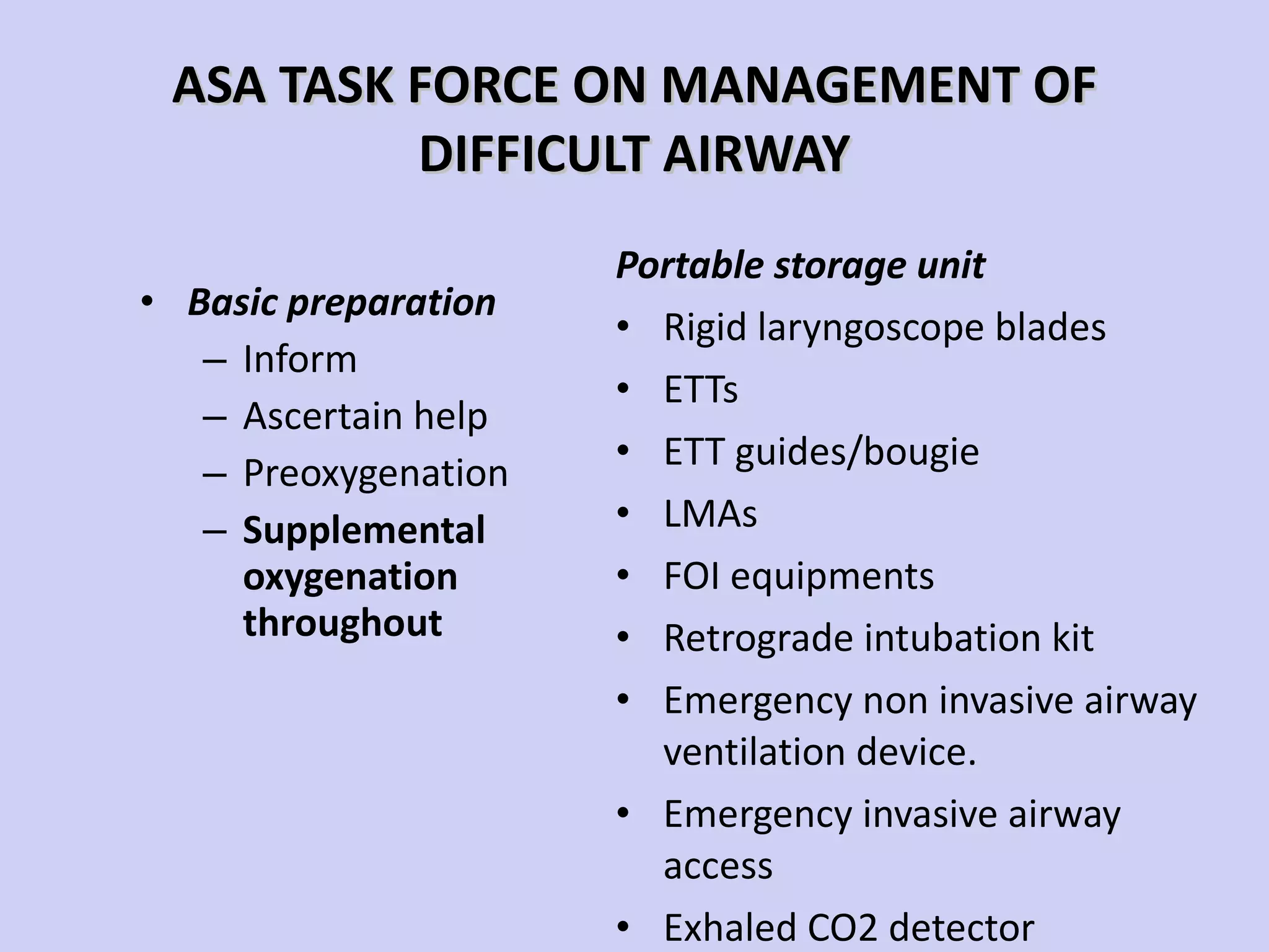 ASA TASK FORCE ON MANAGEMENT OF DIFFICULT AIRWAY Basic preparation Inform Ascertain help Preoxygenation Supplemental oxygenation throughout Portable storage unit Rigid laryngoscope blades ETTs ETT guides/bougie LMAs FOI equipments Retrograde intubation kit Emergency non invasive airway ventilation device. Emergency invasive airway access Exhaled CO2 detector 