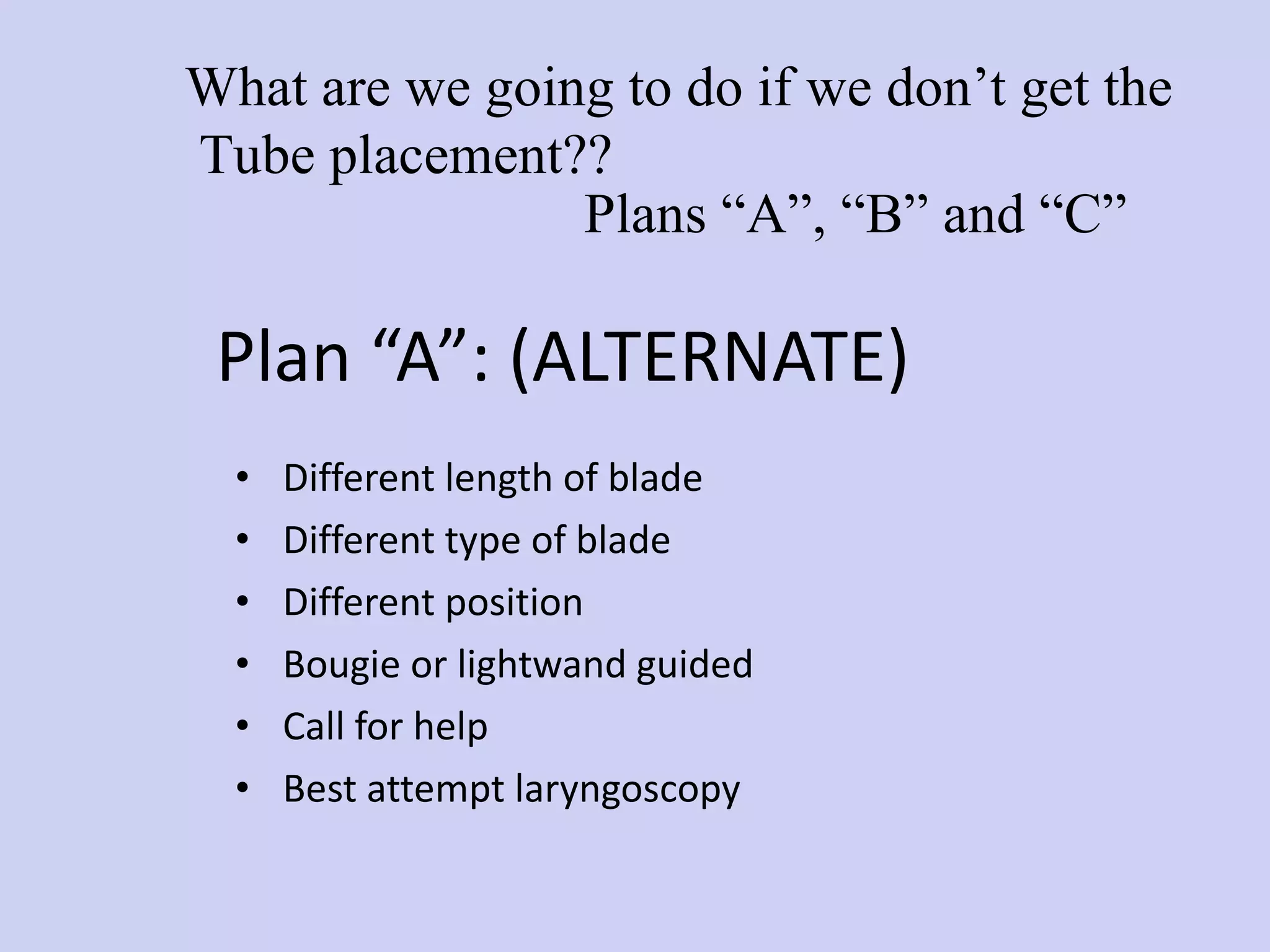 Plan “A”: (ALTERNATE)  Different length of blade Different type of blade Different position Bougie or lightwand guided Call for help  Best attempt laryngoscopy Plans “A”, “B” and “C” What are we going to do if we don’t get the Tube placement?? 
