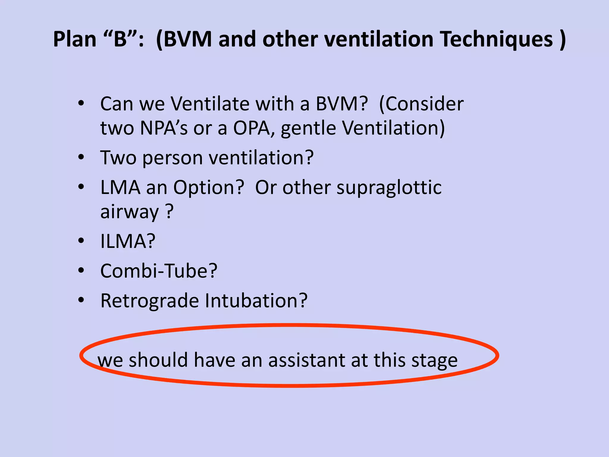 Plan “B”:  (BVM and other ventilation Techniques ) Can we Ventilate with a BVM?  (Consider two NPA’s or a OPA, gentle Ventilation) Two person ventilation?  LMA an Option?  Or other supraglottic airway ? ILMA? Combi-Tube? Retrograde Intubation? we should have an assistant at this stage 
