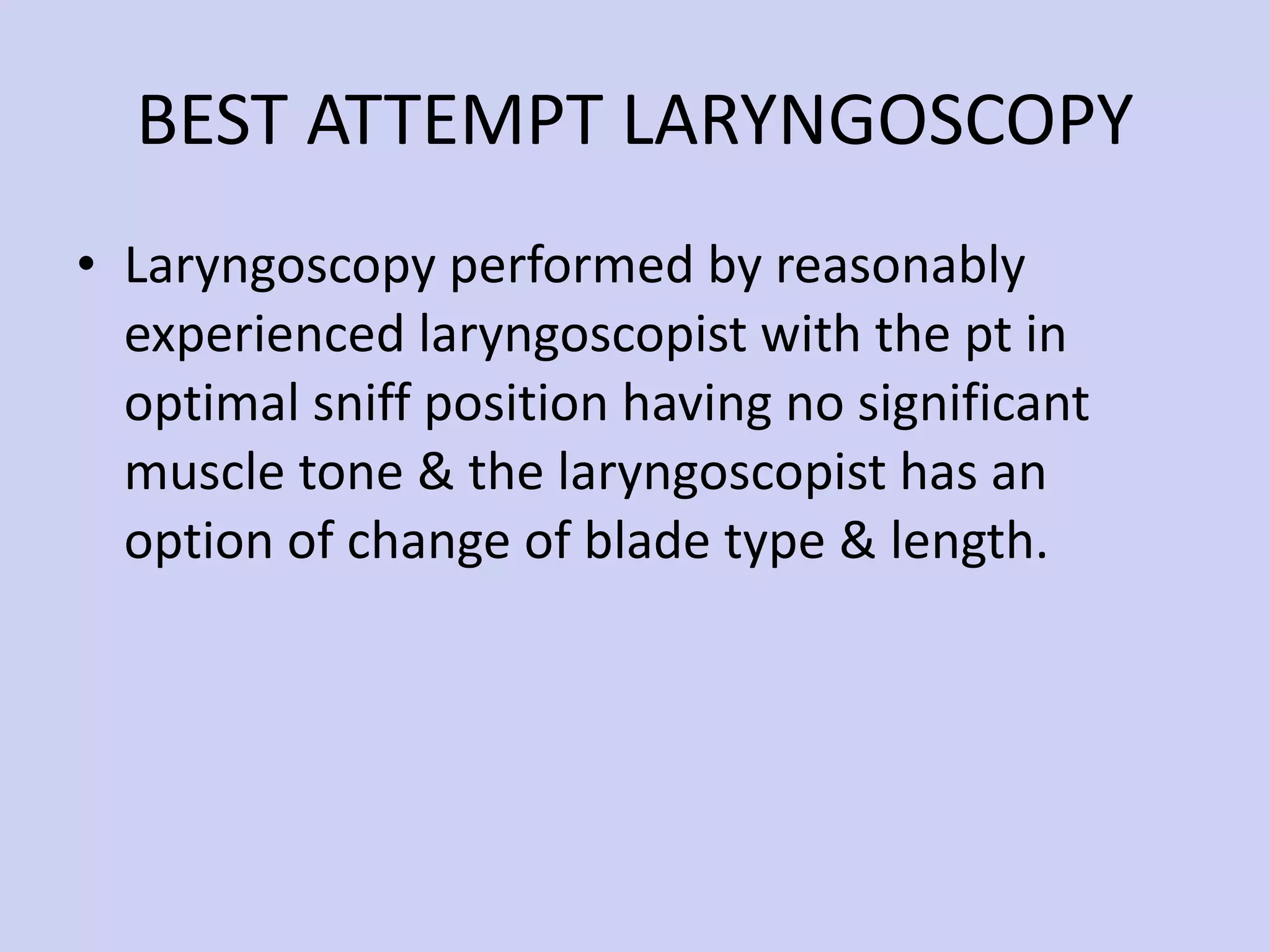 BEST ATTEMPT LARYNGOSCOPY Laryngoscopy performed by reasonably experienced laryngoscopist with the pt in optimal sniff position having no significant muscle tone & the laryngoscopist has an option of change of blade type & length. 