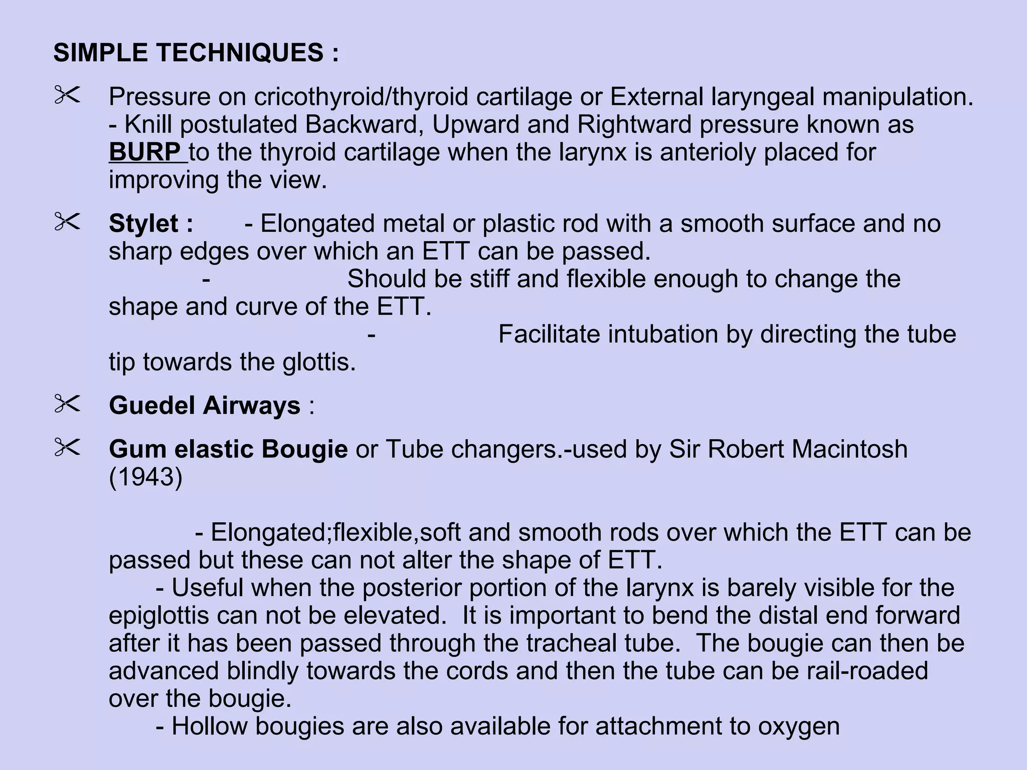 SIMPLE TECHNIQUES :  Pressure on cricothyroid/thyroid cartilage or External laryngeal manipulation. - Knill postulated Backward, Upward and Rightward pressure known as  BURP  to the thyroid cartilage when the larynx is anterioly placed for improving the view.  Stylet :  - Elongated metal or plastic rod with a smooth surface and no sharp edges over which an ETT can be passed.  -  Should be stiff and flexible enough to change the shape and curve of the ETT.  -  Facilitate intubation by directing the tube tip towards the glottis. Guedel Airways  : Gum elastic Bougie  or Tube changers.-used by Sir Robert Macintosh (1943)    - Elongated;flexible,soft and smooth rods over which the ETT can be passed but these can not alter the shape of ETT. - Useful when the posterior portion of the larynx is barely visible for the epiglottis can not be elevated.  It is important to bend the distal end forward after it has been passed through the tracheal tube.  The bougie can then be advanced blindly towards the cords and then the tube can be rail-roaded over the bougie.  - Hollow bougies are also available for attachment to oxygen 