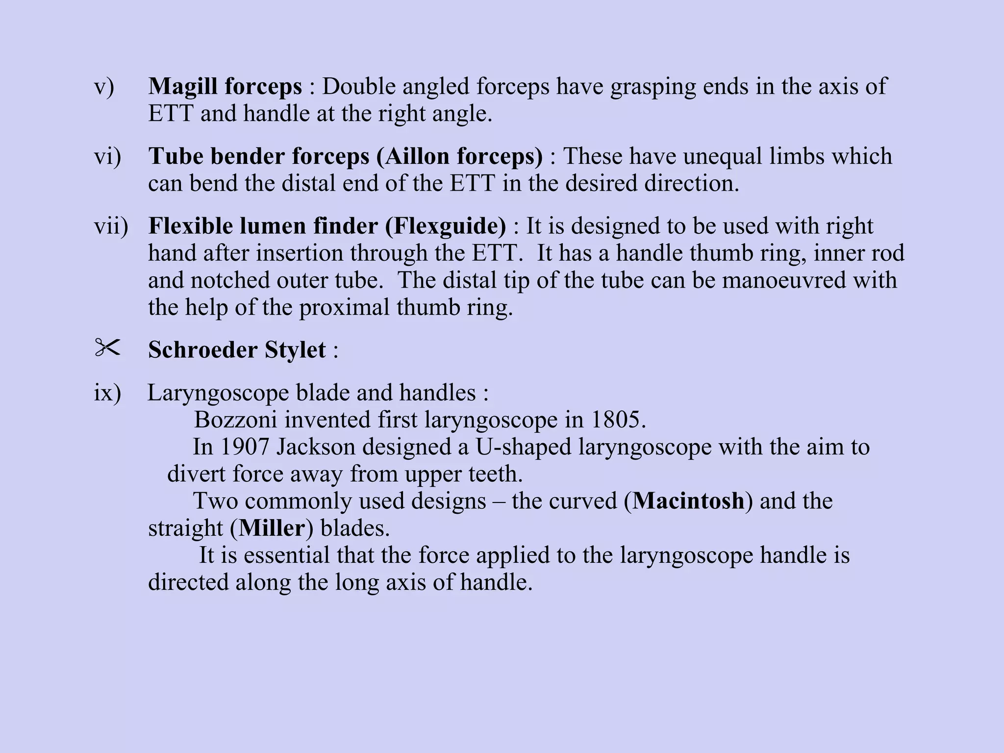 v) Magill forceps  : Double angled forceps have grasping ends in the axis of ETT and handle at the right angle.  vi) Tube bender forceps (Aillon forceps)  : These have unequal limbs which can bend the distal end of the ETT in the desired direction. vii) Flexible lumen finder (Flexguide)  : It is designed to be used with right hand after insertion through the ETT.  It has a handle thumb ring, inner rod and notched outer tube.  The distal tip of the tube can be manoeuvred with the help of the proximal thumb ring. Schroeder Stylet  : ix)  Laryngoscope blade and handles :  Bozzoni invented first laryngoscope in 1805.   In 1907 Jackson designed a U-shaped laryngoscope with the aim to  divert force away from upper teeth.   Two commonly used designs – the curved ( Macintosh ) and the  straight ( Miller ) blades.   It is essential that the force applied to the laryngoscope handle is directed along the long axis of handle. 