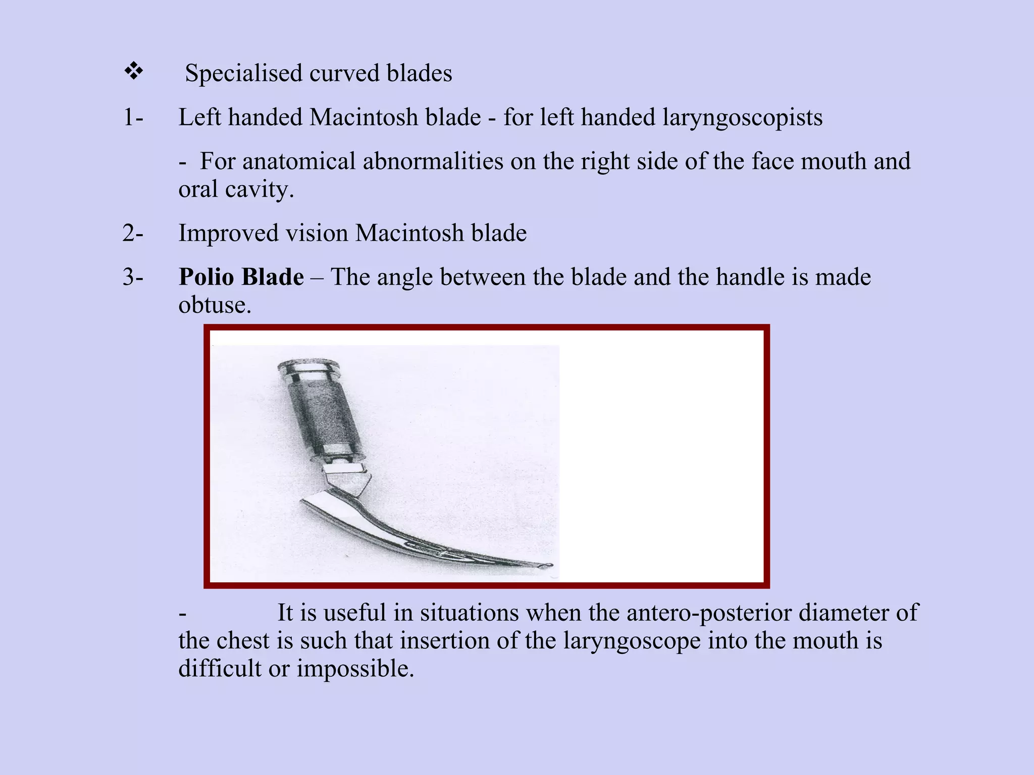 Specialised curved blades  1- Left handed Macintosh blade - for left handed laryngoscopists  -  For anatomical abnormalities on the right side of the face mouth and oral cavity. 2- Improved vision Macintosh blade 3- Polio Blade  – The angle between the blade and the handle is made obtuse.  - It is useful in situations when the antero-posterior diameter of the chest is such that insertion of the laryngoscope into the mouth is difficult or impossible. 