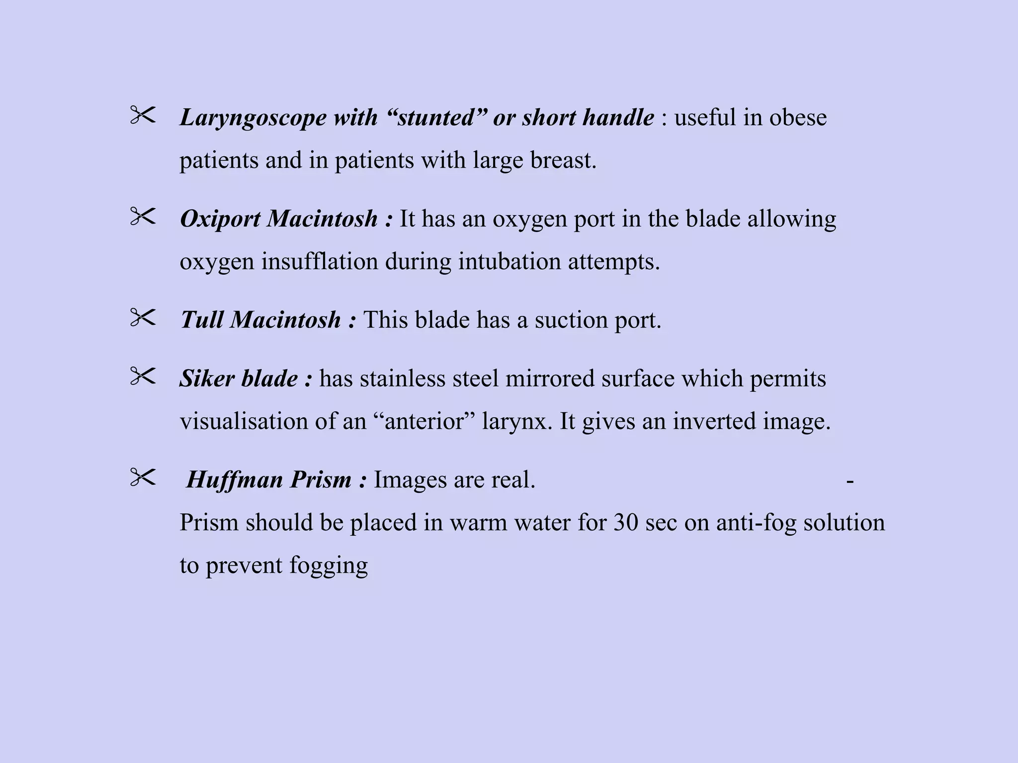 Laryngoscope with “stunted” or short handle  : useful in obese patients and in patients with large breast. Oxiport Macintosh :  It has an oxygen port in the blade allowing oxygen insufflation during intubation attempts. Tull Macintosh :  This blade has a suction port. Siker blade :  has stainless steel mirrored surface which permits visualisation of an “anterior” larynx. It gives an inverted image. Huffman Prism :  Images are real.  - Prism should be placed in warm water for 30 sec on anti-fog solution to prevent fogging  