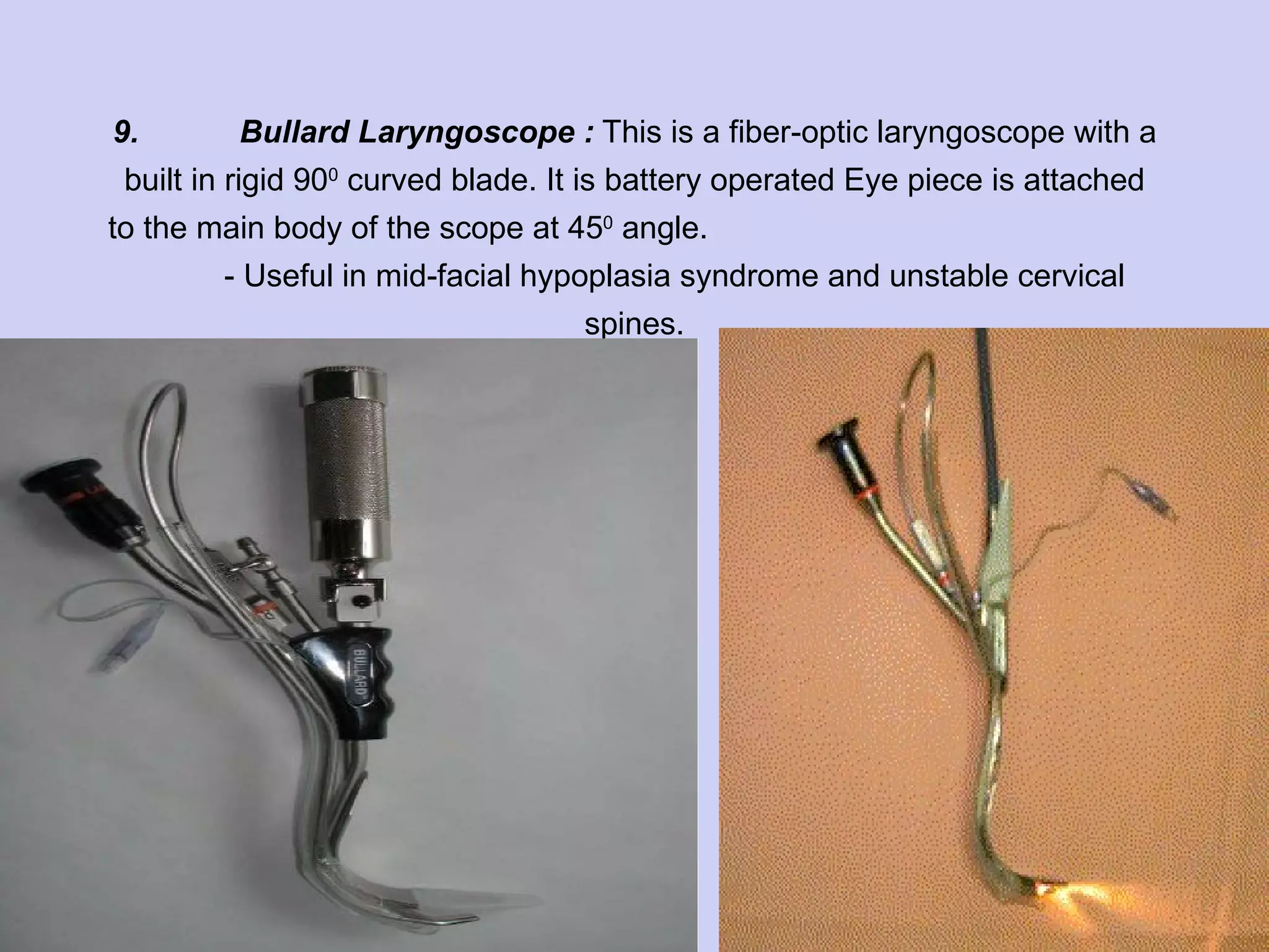 9. Bullard Laryngoscope :  This is a fiber-optic laryngoscope with a built in rigid 90 0  curved blade. It is battery operated Eye piece is attached to the main body of the scope at 45 0  angle.  - Useful in mid-facial hypoplasia syndrome and unstable cervical spines. 