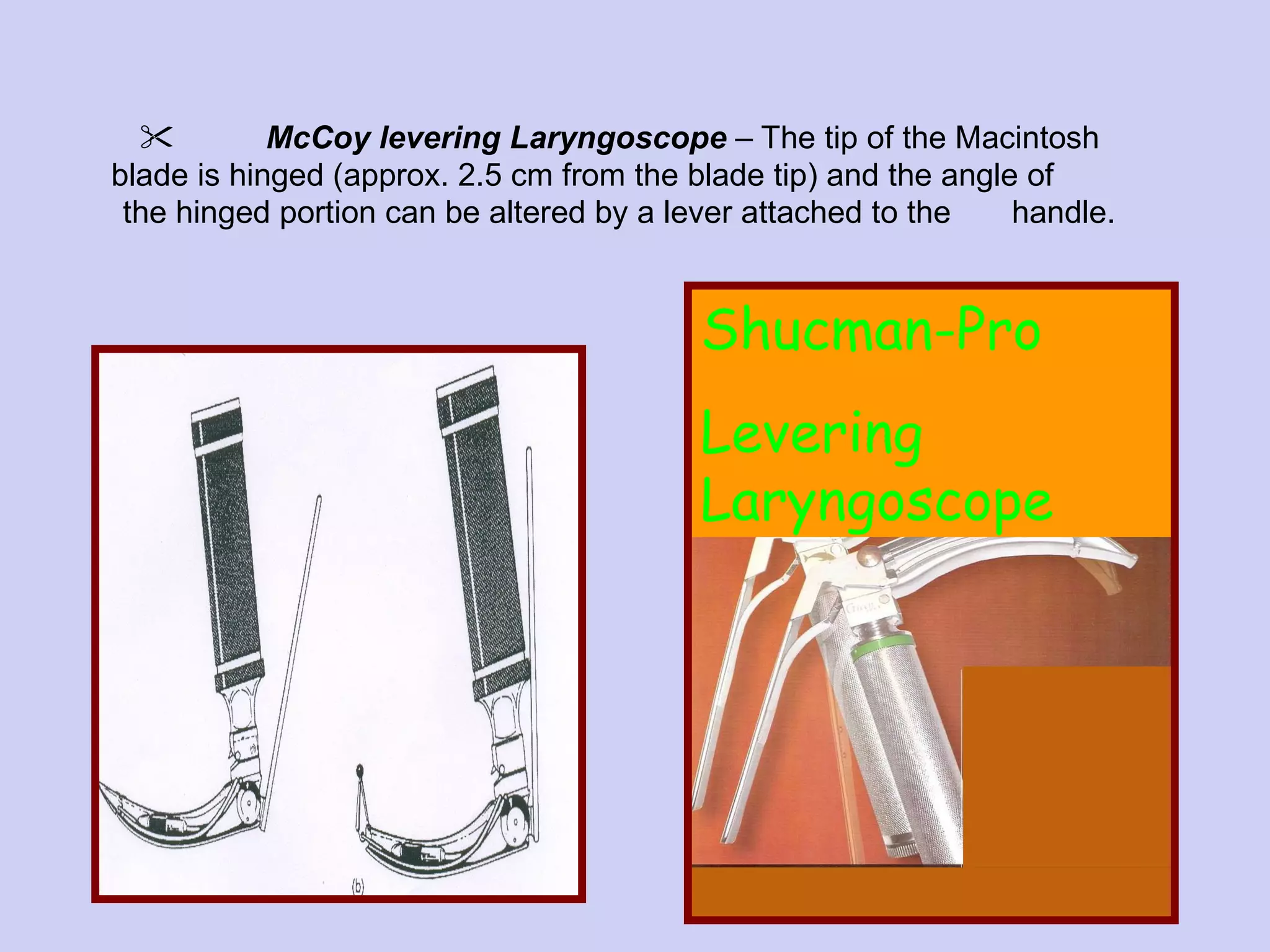 McCoy levering Laryngoscope   – The tip of the Macintosh blade is hinged (approx. 2.5 cm from the blade tip) and the angle of  the hinged portion can be altered by a lever attached to the  handle. Shucman-Pro Levering Laryngoscope 