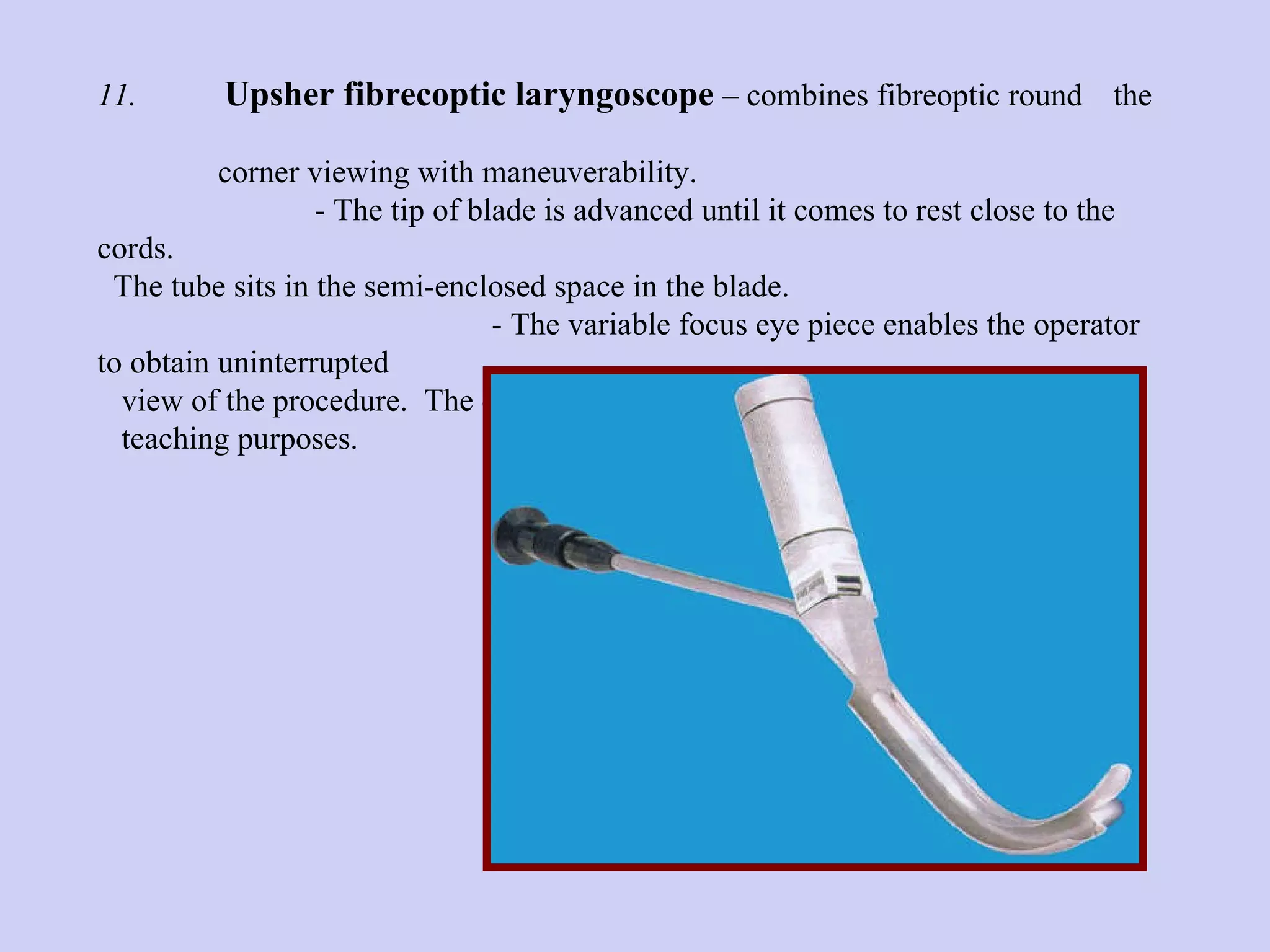 11. Upsher fibrecoptic laryngoscope  – combines fibreoptic round  the  corner viewing with maneuverability.    - The tip of blade is advanced until it comes to rest close to the  cords.  The tube sits in the semi-enclosed space in the blade.  - The variable focus eye piece enables the operator to obtain uninterrupted  view of the procedure.  The eye piece can be attached to T.V. Camera for  teaching purposes. 